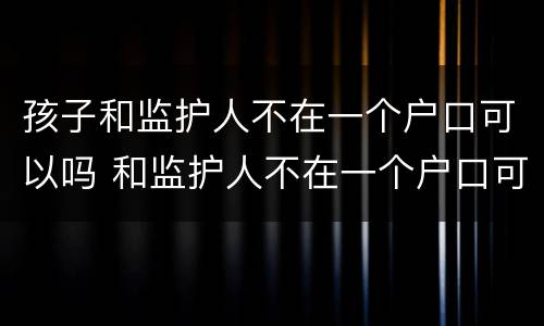 孩子和监护人不在一个户口可以吗 和监护人不在一个户口可以办卡吗