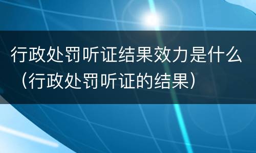 行政处罚听证结果效力是什么（行政处罚听证的结果）