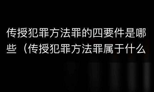 传授犯罪方法罪的四要件是哪些（传授犯罪方法罪属于什么）