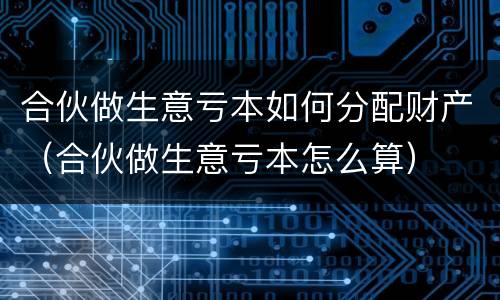 合伙做生意亏本如何分配财产（合伙做生意亏本怎么算）