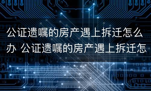 公证遗嘱的房产遇上拆迁怎么办 公证遗嘱的房产遇上拆迁怎么办?