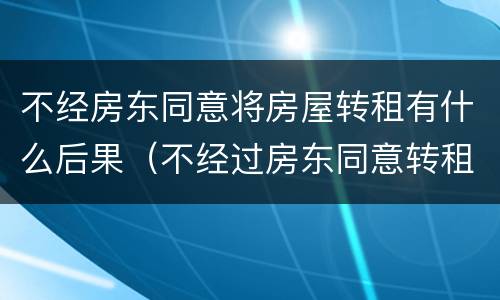 不经房东同意将房屋转租有什么后果（不经过房东同意转租违法吗）