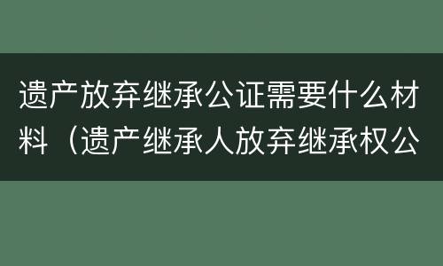 遗产放弃继承公证需要什么材料 放弃遗产继承权公证怎么办理