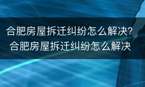 合肥房屋拆迁纠纷怎么解决？ 合肥房屋拆迁纠纷怎么解决