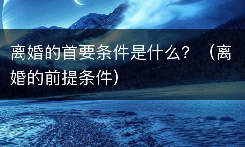 离婚的首要条件是什么？（离婚的前提条件）