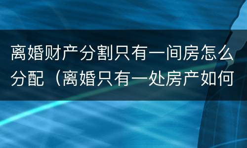 离婚财产分割只有一间房怎么分配（离婚只有一处房产如何处理）