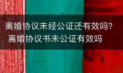 离婚协议未经公证还有效吗？ 离婚协议书未公证有效吗