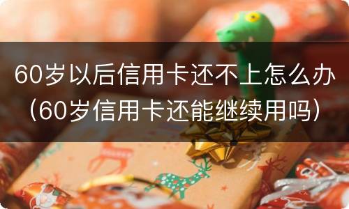 60岁以后信用卡还不上怎么办（60岁信用卡还能继续用吗）