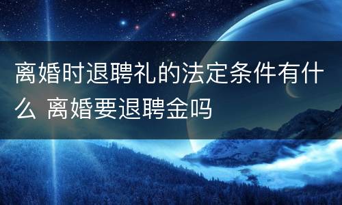 离婚时退聘礼的法定条件有什么 离婚要退聘金吗