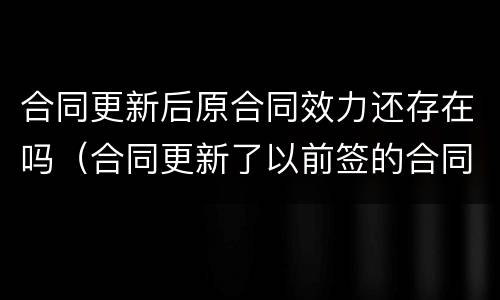 合同更新后原合同效力还存在吗（合同更新了以前签的合同算数吗）