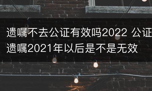 遗嘱不去公证有效吗2022 公证遗嘱2021年以后是不是无效