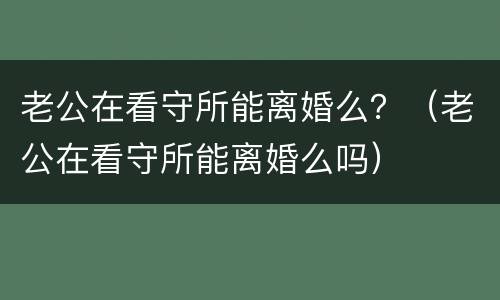 老公在看守所能离婚么？（老公在看守所能离婚么吗）