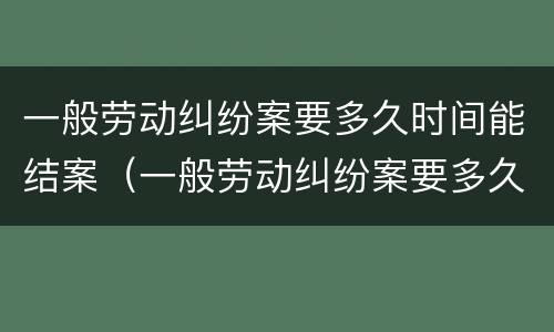 一般劳动纠纷案要多久时间能结案（一般劳动纠纷案要多久时间能结案成功）