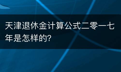 天津退休金计算公式二零一七年是怎样的？