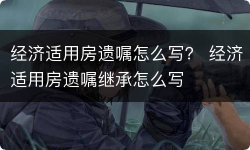 经济适用房遗嘱怎么写？ 经济适用房遗嘱继承怎么写