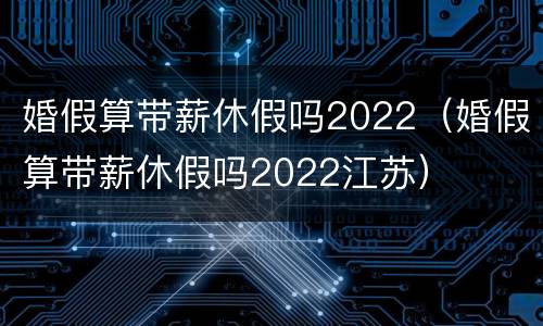 婚假算带薪休假吗2022（婚假算带薪休假吗2022江苏）