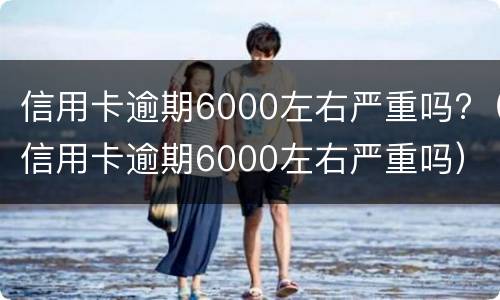 信用卡逾期6000左右严重吗?（信用卡逾期6000左右严重吗）