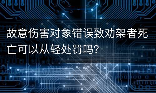 故意伤害对象错误致劝架者死亡可以从轻处罚吗？