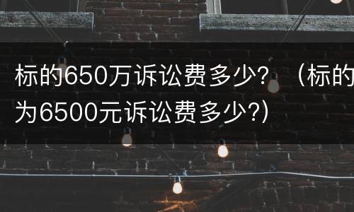 标的650万诉讼费多少？（标的为6500元诉讼费多少?）