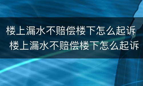 楼上漏水不赔偿楼下怎么起诉 楼上漏水不赔偿楼下怎么起诉他