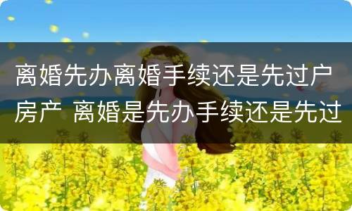 离婚先办离婚手续还是先过户房产 离婚是先办手续还是先过户房子