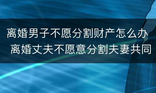 离婚男子不愿分割财产怎么办 离婚丈夫不愿意分割夫妻共同财产怎么办