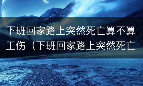 下班回家路上突然死亡算不算工伤（下班回家路上突然死亡算不算工伤保险）