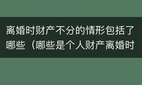 离婚时财产不分的情形包括了哪些（哪些是个人财产离婚时不分）