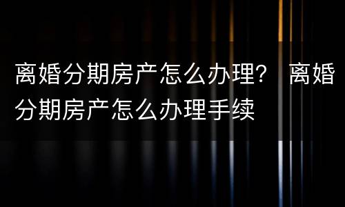 离婚分期房产怎么办理？ 离婚分期房产怎么办理手续