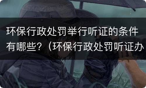 环保行政处罚举行听证的条件有哪些?（环保行政处罚听证办法）