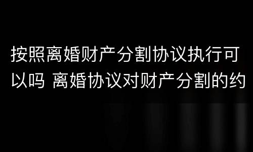 按照离婚财产分割协议执行可以吗 离婚协议对财产分割的约定