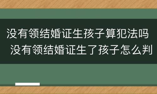 没有领结婚证生孩子算犯法吗 没有领结婚证生了孩子怎么判