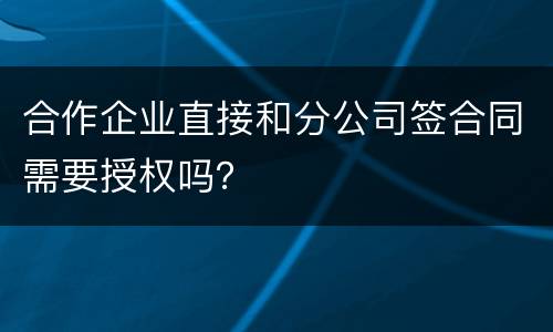 合作企业直接和分公司签合同需要授权吗？