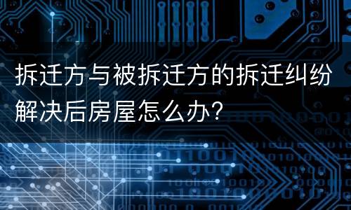 拆迁方与被拆迁方的拆迁纠纷解决后房屋怎么办?