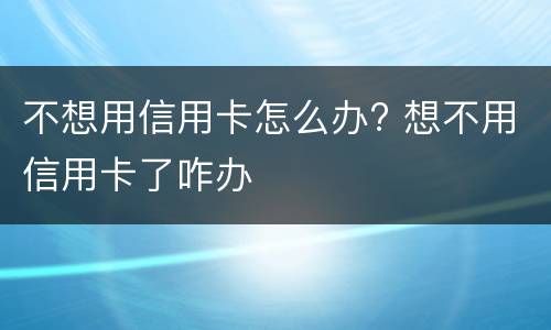 不想用信用卡怎么办? 想不用信用卡了咋办