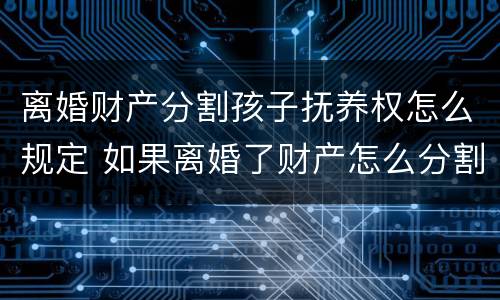 离婚财产分割孩子抚养权怎么规定 如果离婚了财产怎么分割小孩怎么办