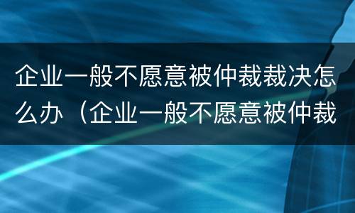 企业一般不愿意被仲裁裁决怎么办（企业一般不愿意被仲裁裁决怎么办理）