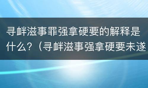 寻衅滋事罪强拿硬要的解释是什么?（寻衅滋事强拿硬要未遂构成犯罪吗）