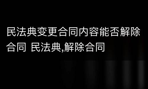 民法典变更合同内容能否解除合同 民法典,解除合同