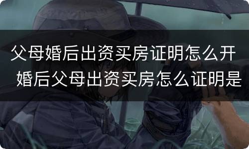 父母婚后出资买房证明怎么开 婚后父母出资买房怎么证明是父母出资