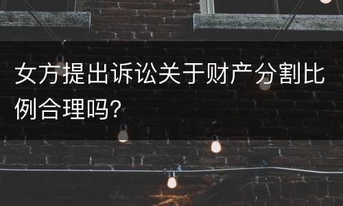 女方提出诉讼关于财产分割比例合理吗？