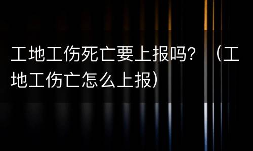 工地工伤死亡要上报吗？（工地工伤亡怎么上报）