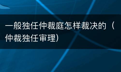 一般独任仲裁庭怎样裁决的（仲裁独任审理）