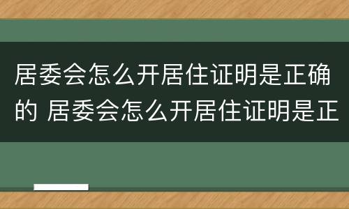 居委会怎么开居住证明是正确的 居委会怎么开居住证明是正确的呢