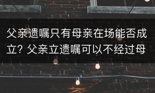 父亲遗嘱只有母亲在场能否成立? 父亲立遗嘱可以不经过母亲同意吗