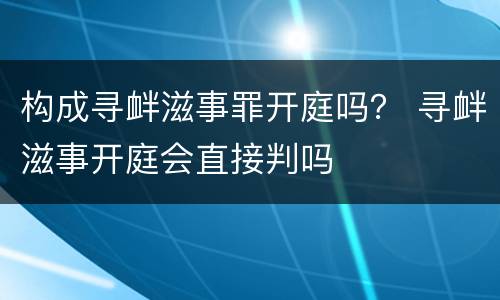 构成寻衅滋事罪开庭吗？ 寻衅滋事开庭会直接判吗