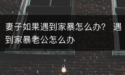 妻子如果遇到家暴怎么办？ 遇到家暴老公怎么办