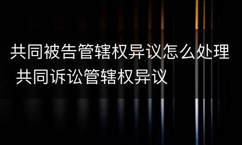 共同被告管辖权异议怎么处理 共同诉讼管辖权异议