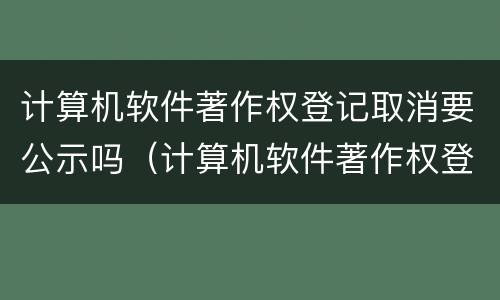 计算机软件著作权登记取消要公示吗（计算机软件著作权登记取消要公示吗为什么）