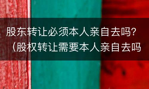 股东转让必须本人亲自去吗？（股权转让需要本人亲自去吗）